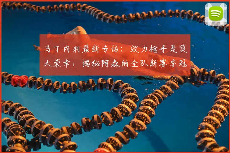 马丁内利最新专访：效力枪手是莫大荣幸，揭秘阿森纳全队新赛季冠军目标与心路历程