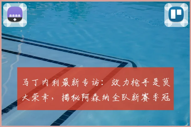 马丁内利最新专访:效力枪手是莫大荣幸,揭秘阿森纳全队新赛季冠军目标与心路历程