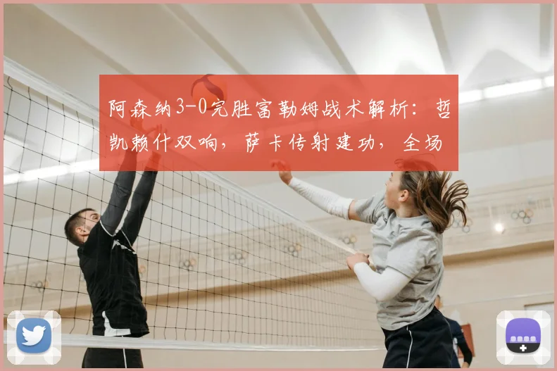 阿森纳3-0完胜富勒姆战术解析：哲凯赖什双响，萨卡传射建功，全场回放集锦