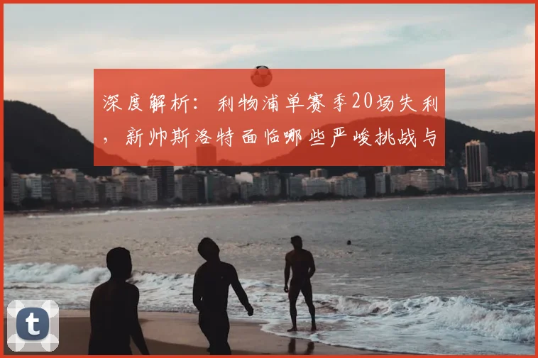 深度解析：利物浦单赛季20场失利，新帅斯洛特面临哪些严峻挑战与破局关键？