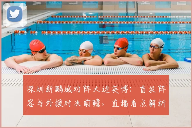 深圳新鹏城对阵大连英博：首发阵容与外援对决前瞻，直播看点解析