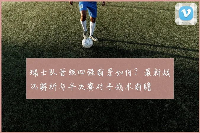 瑞士队晋级四强前景如何？最新战况解析与半决赛对手战术前瞻