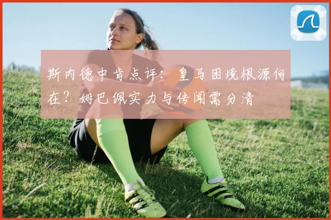 斯内德中肯点评：皇马困境根源何在？姆巴佩实力与传闻需分清