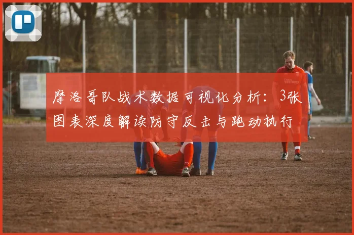 摩洛哥队战术数据可视化分析：3张图表深度解读防守反击与跑动执行力