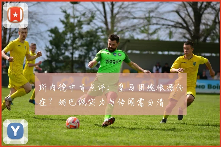 斯内德中肯点评:皇马困境根源何在?姆巴佩实力与传闻需分清