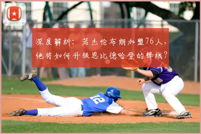 深度解析：若杰伦布朗加盟76人，他将如何升级恩比德哈登的锋线？交易方案与战术影响全透视